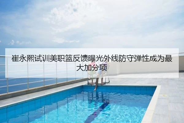 崔永熙试训美职篮反馈曝光外线防守弹性成为最大加分项