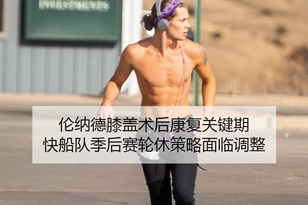 伦纳德膝盖术后康复关键期 快船队季后赛轮休策略面临调整